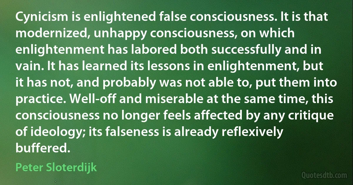 Cynicism is enlightened false consciousness. It is that modernized, unhappy consciousness, on which enlightenment has labored both successfully and in vain. It has learned its lessons in enlightenment, but it has not, and probably was not able to, put them into practice. Well-off and miserable at the same time, this consciousness no longer feels affected by any critique of ideology; its falseness is already reflexively buffered. (Peter Sloterdijk)