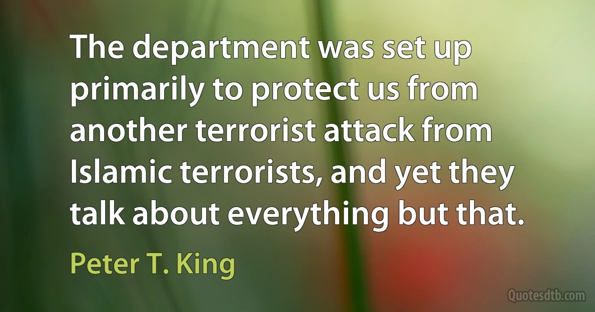 The department was set up primarily to protect us from another terrorist attack from Islamic terrorists, and yet they talk about everything but that. (Peter T. King)