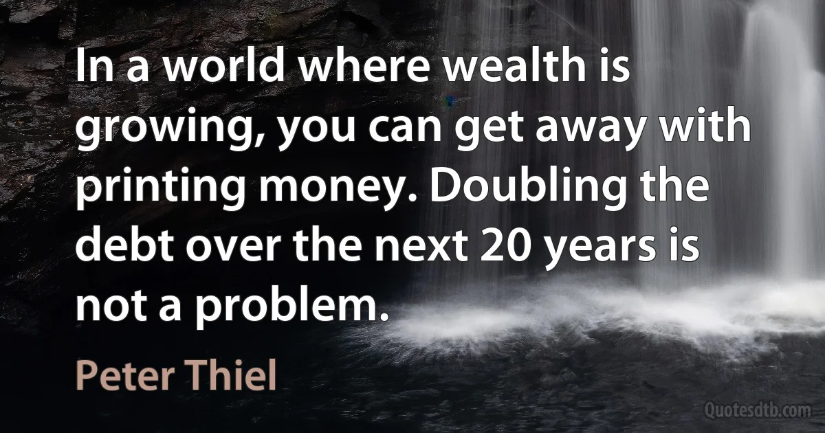 In a world where wealth is growing, you can get away with printing money. Doubling the debt over the next 20 years is not a problem. (Peter Thiel)