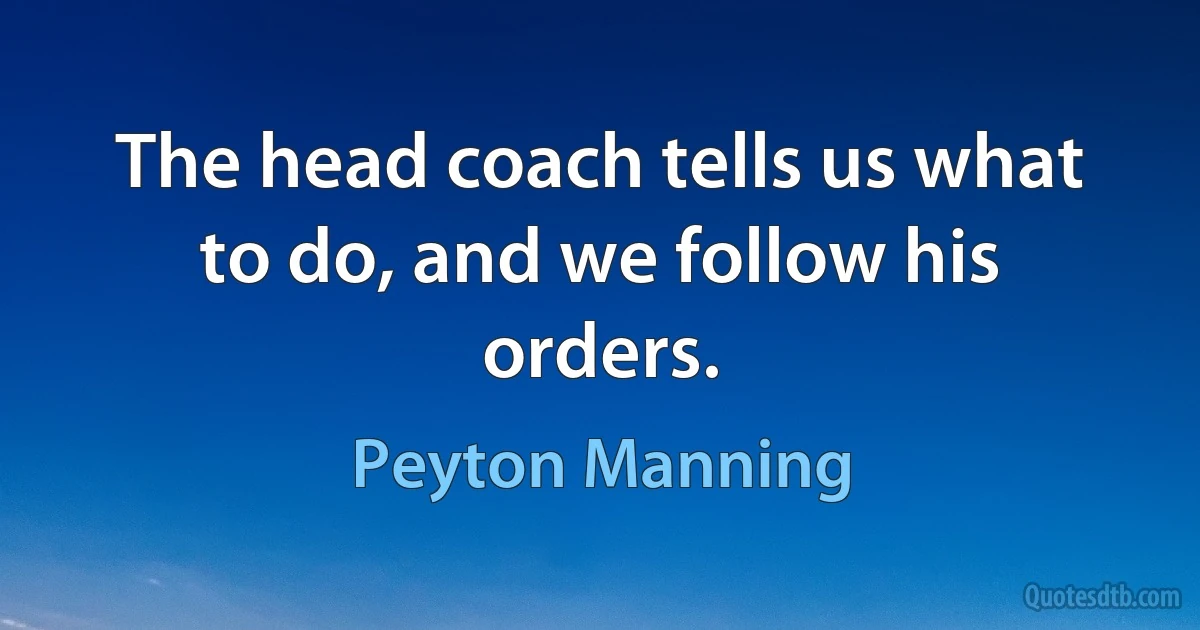 The head coach tells us what to do, and we follow his orders. (Peyton Manning)