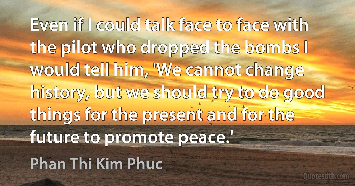 Even if I could talk face to face with the pilot who dropped the bombs I would tell him, 'We cannot change history, but we should try to do good things for the present and for the future to promote peace.' (Phan Thi Kim Phuc)