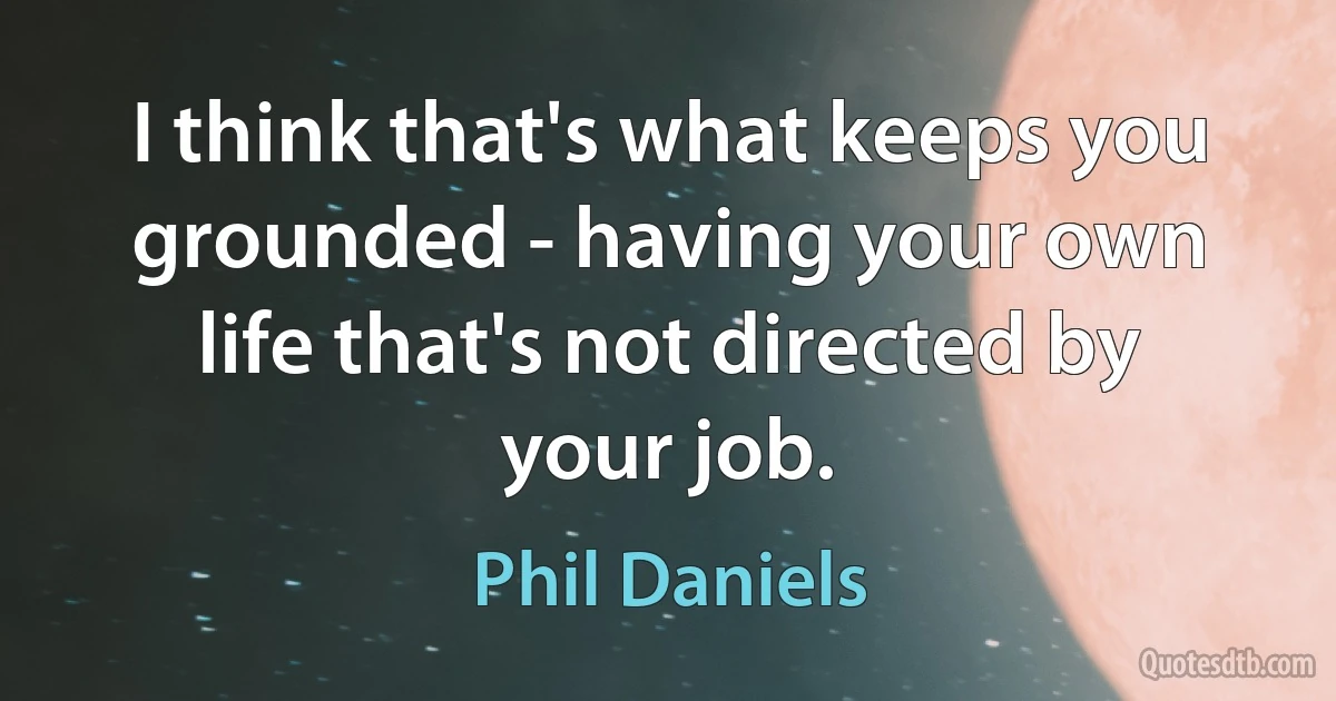 I think that's what keeps you grounded - having your own life that's not directed by your job. (Phil Daniels)