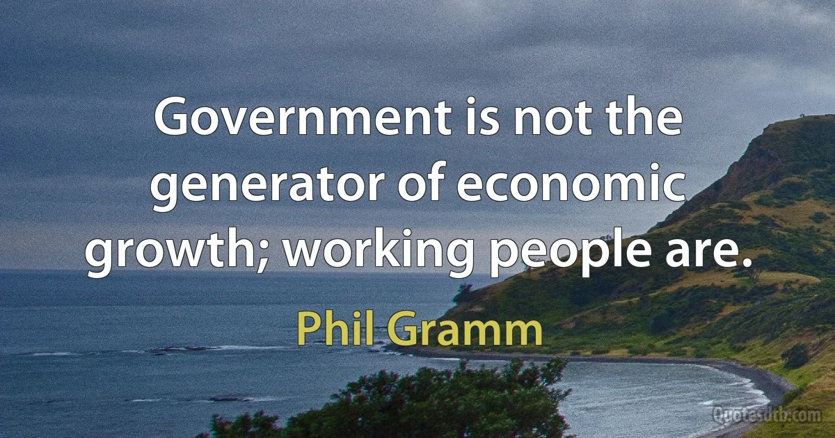 Government is not the generator of economic growth; working people are. (Phil Gramm)