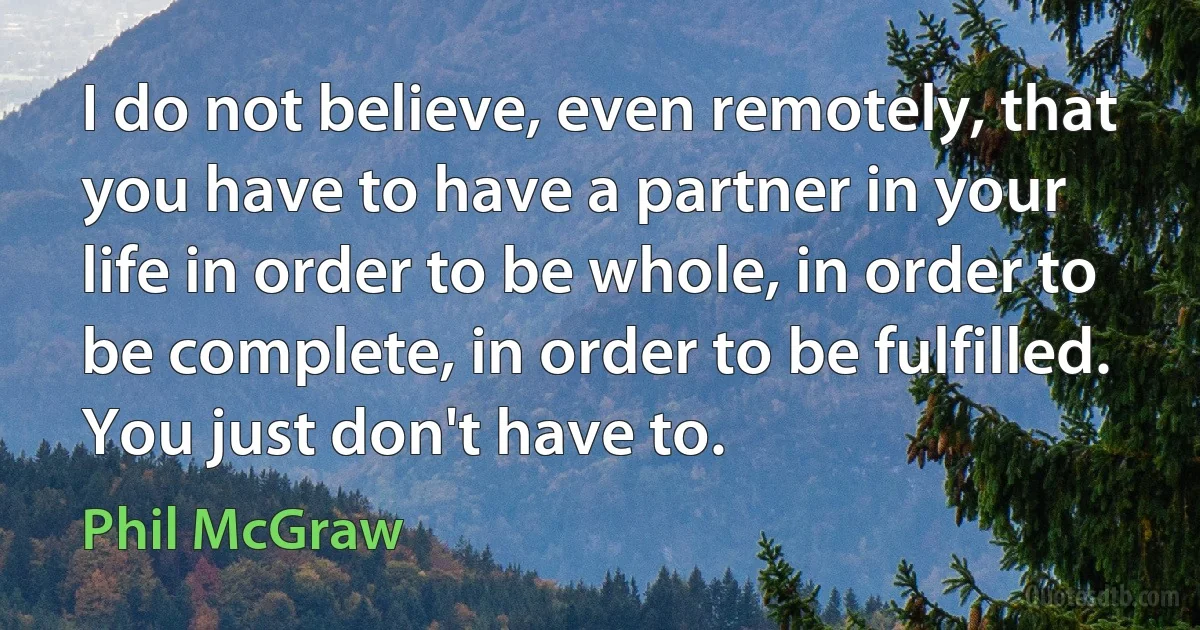 I do not believe, even remotely, that you have to have a partner in your life in order to be whole, in order to be complete, in order to be fulfilled. You just don't have to. (Phil McGraw)