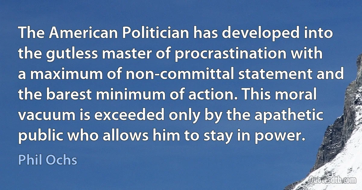 The American Politician has developed into the gutless master of procrastination with a maximum of non-committal statement and the barest minimum of action. This moral vacuum is exceeded only by the apathetic public who allows him to stay in power. (Phil Ochs)