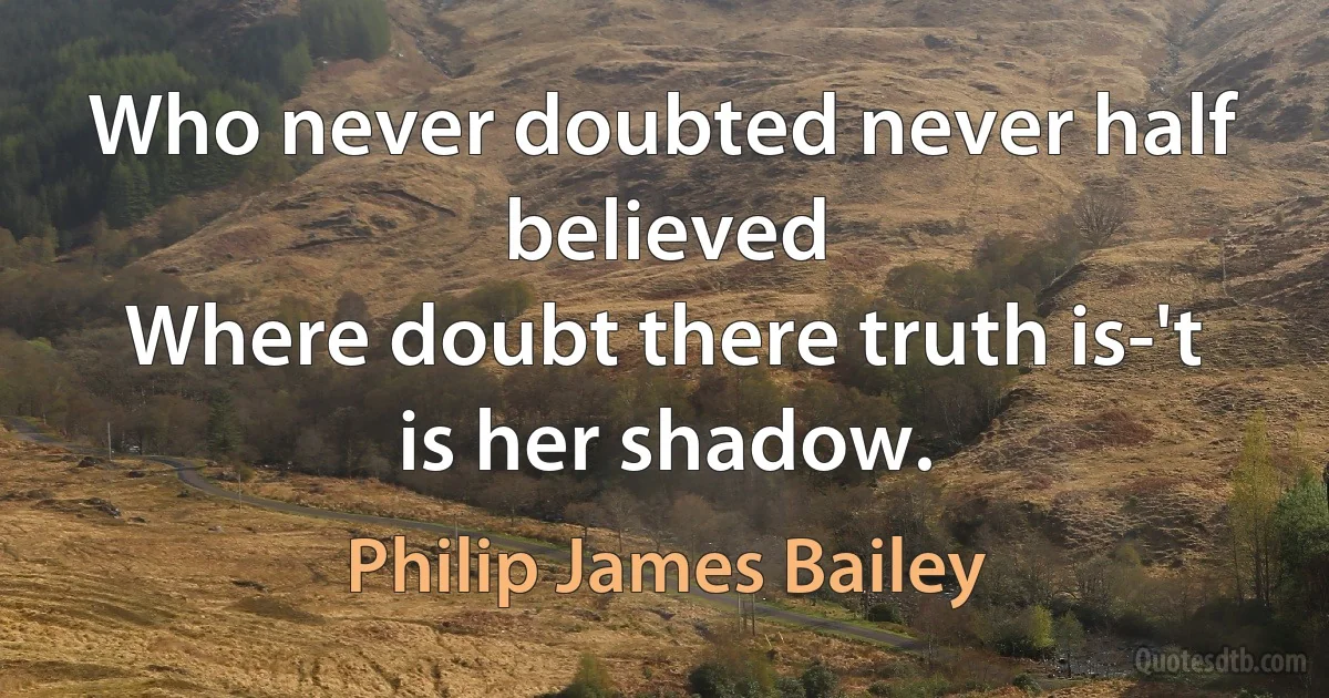 Who never doubted never half believed
Where doubt there truth is-'t is her shadow. (Philip James Bailey)