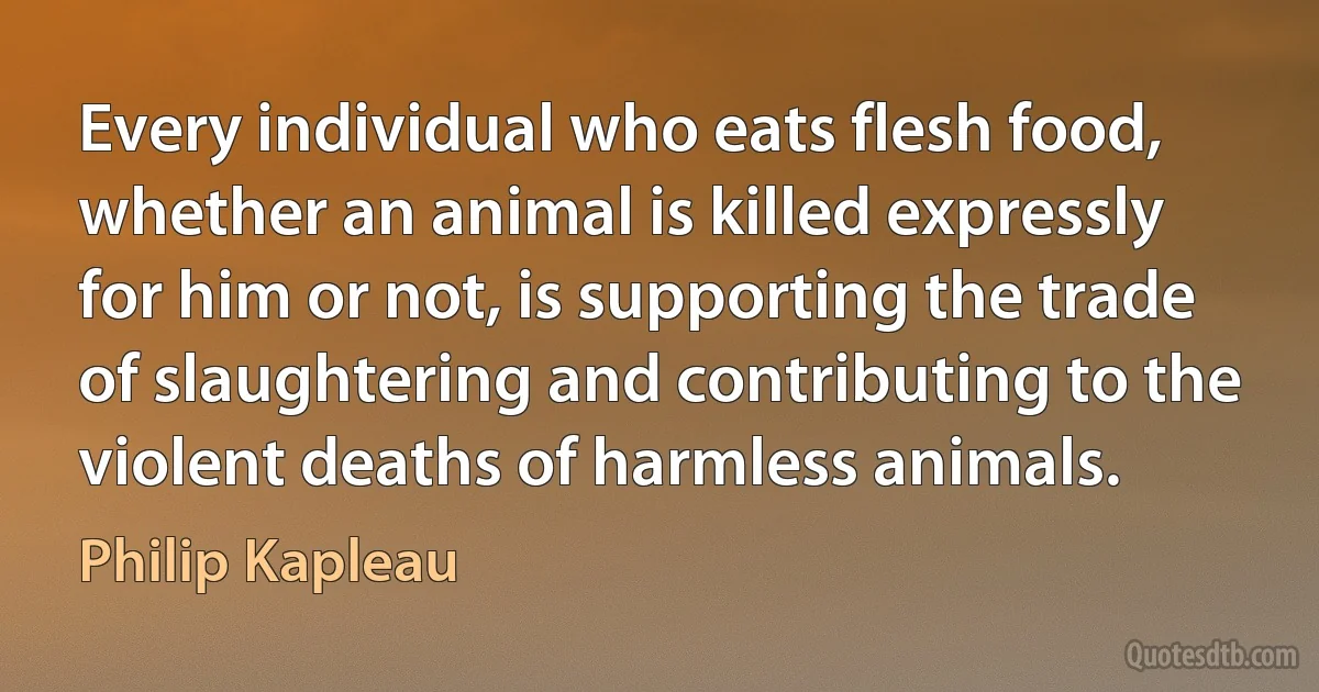 Every individual who eats flesh food, whether an animal is killed expressly for him or not, is supporting the trade of slaughtering and contributing to the violent deaths of harmless animals. (Philip Kapleau)