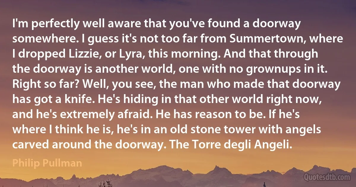 I'm perfectly well aware that you've found a doorway somewhere. I guess it's not too far from Summertown, where I dropped Lizzie, or Lyra, this morning. And that through the doorway is another world, one with no grownups in it. Right so far? Well, you see, the man who made that doorway has got a knife. He's hiding in that other world right now, and he's extremely afraid. He has reason to be. If he's where I think he is, he's in an old stone tower with angels carved around the doorway. The Torre degli Angeli. (Philip Pullman)