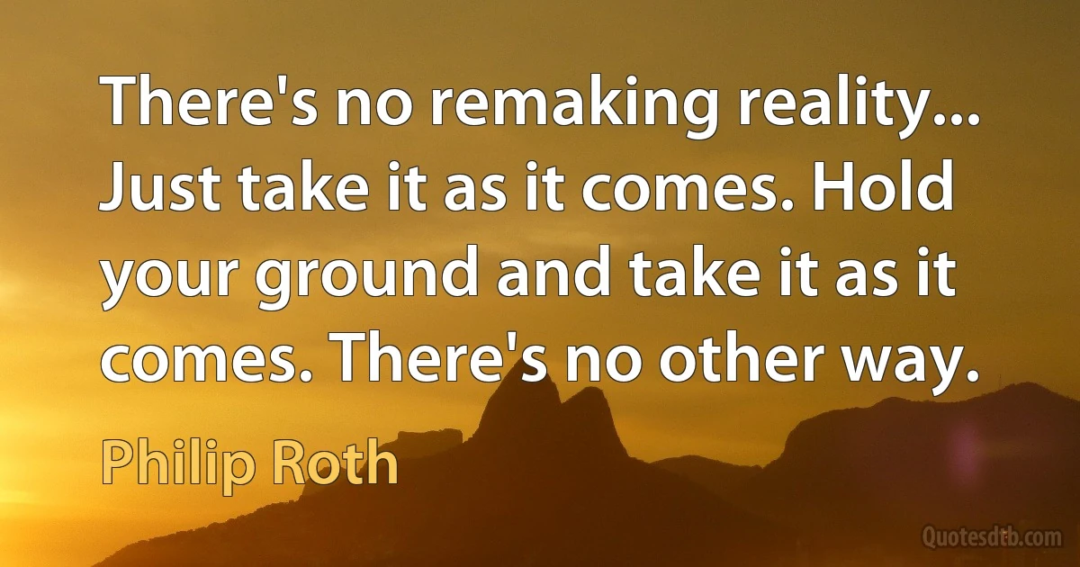 There's no remaking reality... Just take it as it comes. Hold your ground and take it as it comes. There's no other way. (Philip Roth)