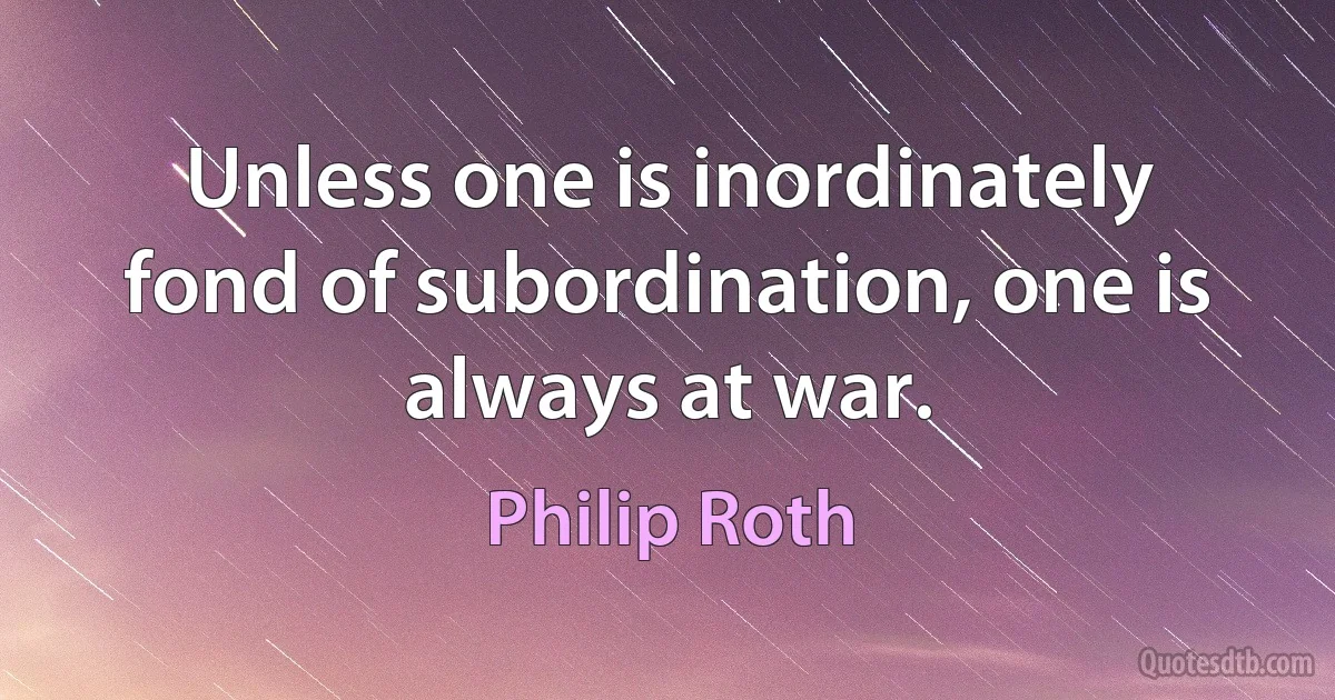 Unless one is inordinately fond of subordination, one is always at war. (Philip Roth)