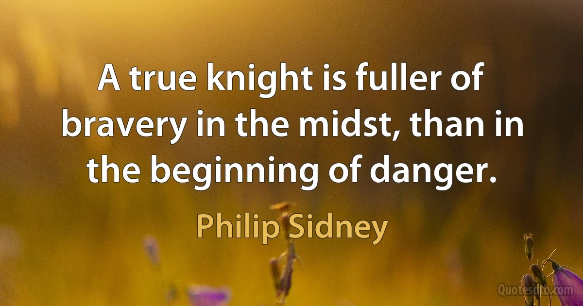 A true knight is fuller of bravery in the midst, than in the beginning of danger. (Philip Sidney)