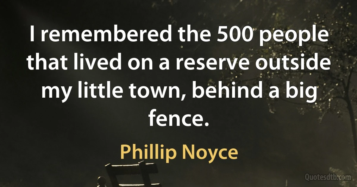 I remembered the 500 people that lived on a reserve outside my little town, behind a big fence. (Phillip Noyce)