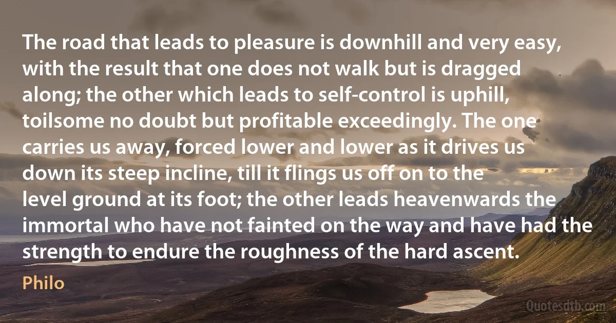 The road that leads to pleasure is downhill and very easy, with the result that one does not walk but is dragged along; the other which leads to self-control is uphill, toilsome no doubt but profitable exceedingly. The one carries us away, forced lower and lower as it drives us down its steep incline, till it flings us off on to the level ground at its foot; the other leads heavenwards the immortal who have not fainted on the way and have had the strength to endure the roughness of the hard ascent. (Philo)