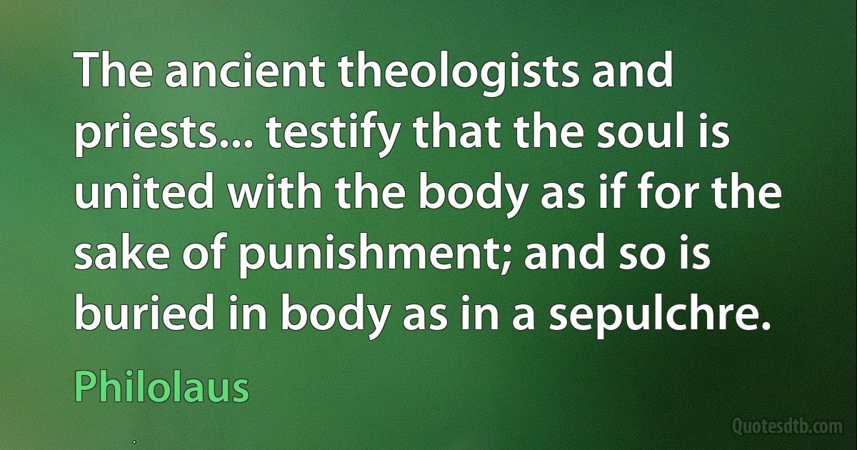 The ancient theologists and priests... testify that the soul is united with the body as if for the sake of punishment; and so is buried in body as in a sepulchre. (Philolaus)