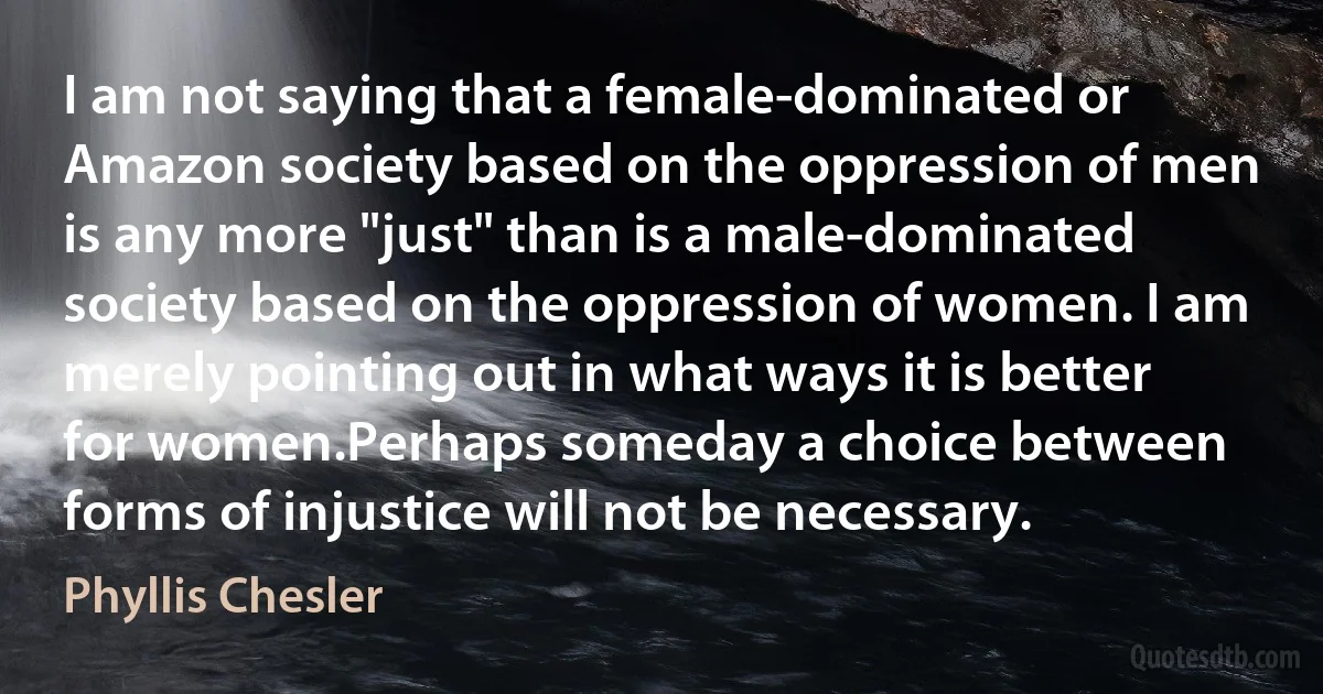 I am not saying that a female-dominated or Amazon society based on the oppression of men is any more "just" than is a male-dominated society based on the oppression of women. I am merely pointing out in what ways it is better for women.Perhaps someday a choice between forms of injustice will not be necessary. (Phyllis Chesler)