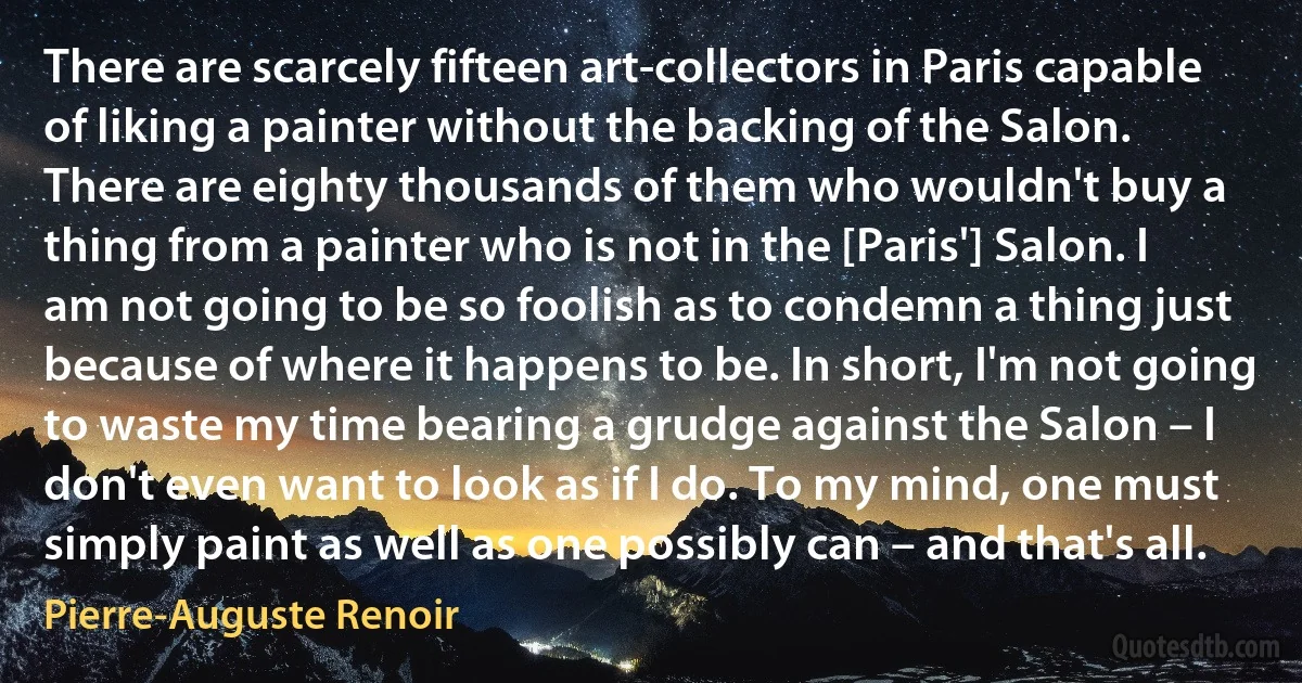 There are scarcely fifteen art-collectors in Paris capable of liking a painter without the backing of the Salon. There are eighty thousands of them who wouldn't buy a thing from a painter who is not in the [Paris'] Salon. I am not going to be so foolish as to condemn a thing just because of where it happens to be. In short, I'm not going to waste my time bearing a grudge against the Salon – I don't even want to look as if I do. To my mind, one must simply paint as well as one possibly can – and that's all. (Pierre-Auguste Renoir)