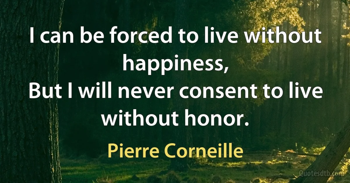 I can be forced to live without happiness,
But I will never consent to live without honor. (Pierre Corneille)