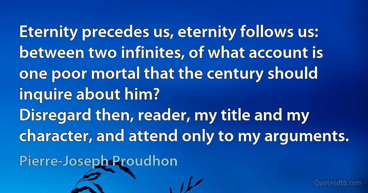 Eternity precedes us, eternity follows us: between two infinites, of what account is one poor mortal that the century should inquire about him?
Disregard then, reader, my title and my character, and attend only to my arguments. (Pierre-Joseph Proudhon)