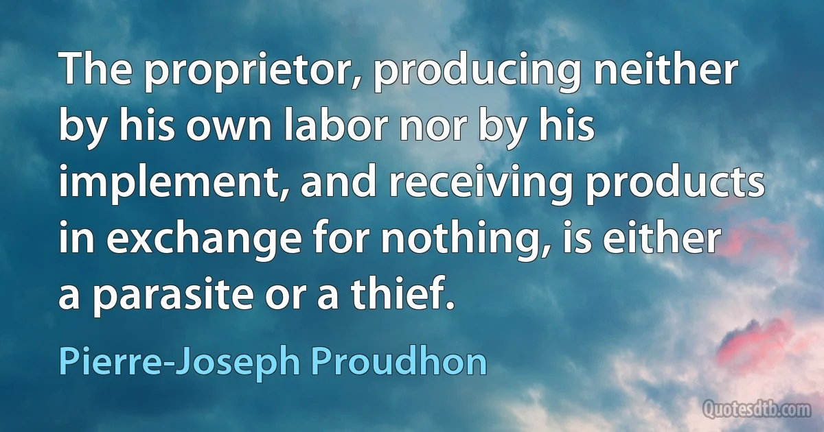 The proprietor, producing neither by his own labor nor by his implement, and receiving products in exchange for nothing, is either a parasite or a thief. (Pierre-Joseph Proudhon)