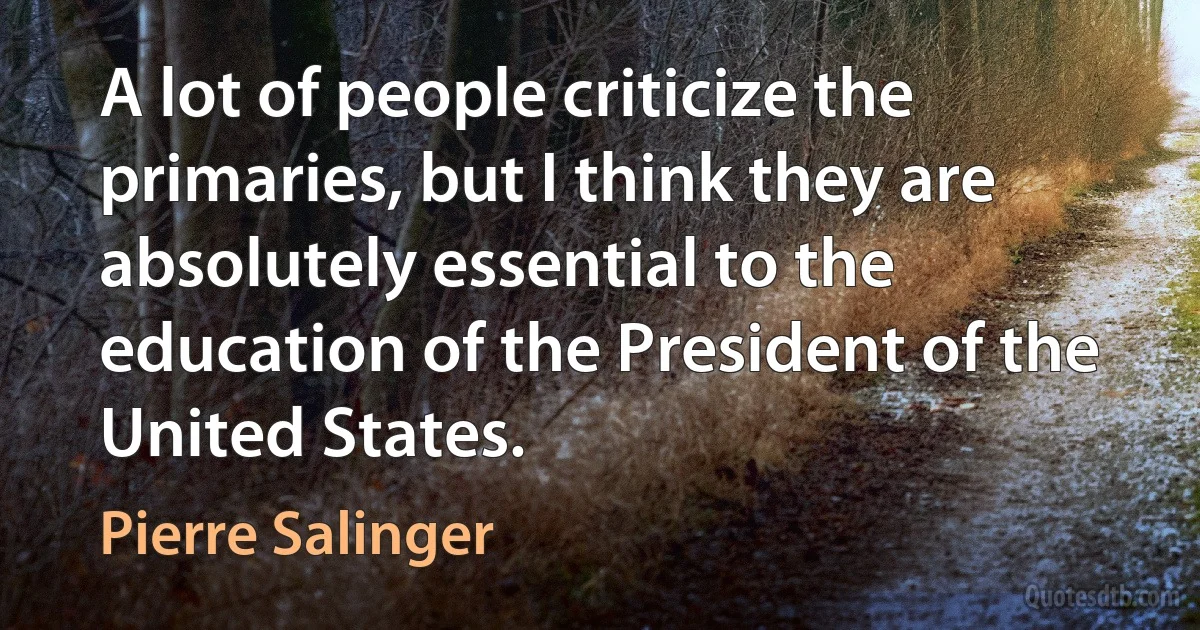 A lot of people criticize the primaries, but I think they are absolutely essential to the education of the President of the United States. (Pierre Salinger)