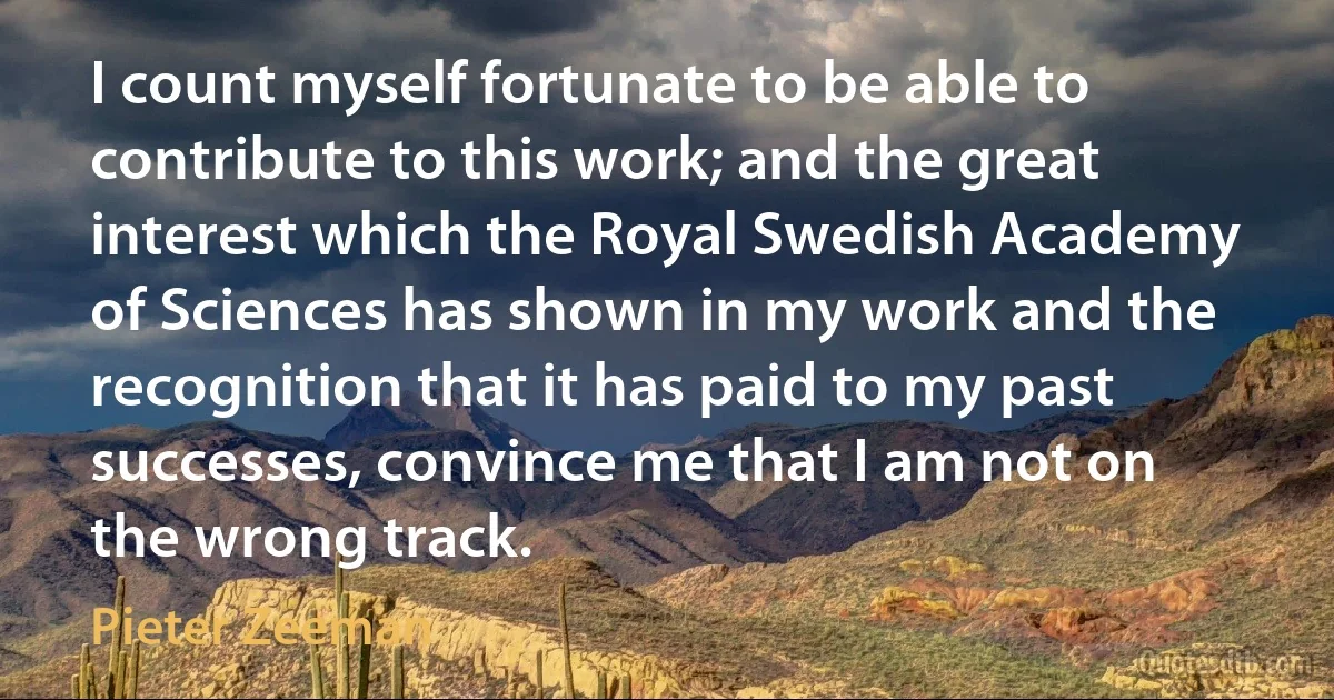 I count myself fortunate to be able to contribute to this work; and the great interest which the Royal Swedish Academy of Sciences has shown in my work and the recognition that it has paid to my past successes, convince me that I am not on the wrong track. (Pieter Zeeman)