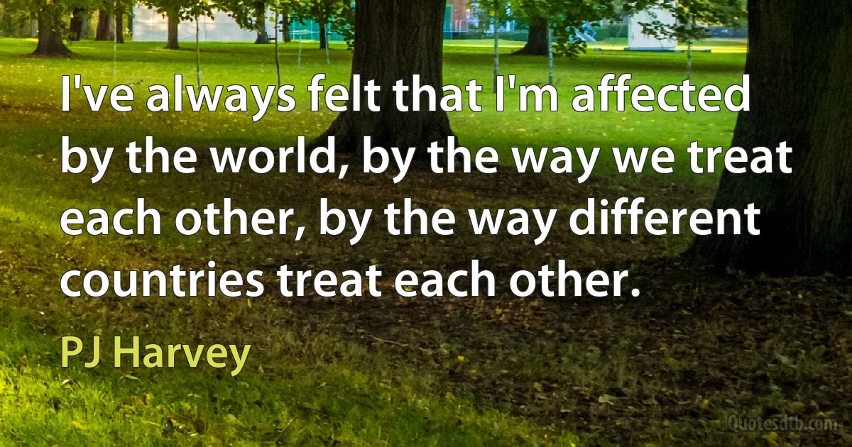 I've always felt that I'm affected by the world, by the way we treat each other, by the way different countries treat each other. (PJ Harvey)