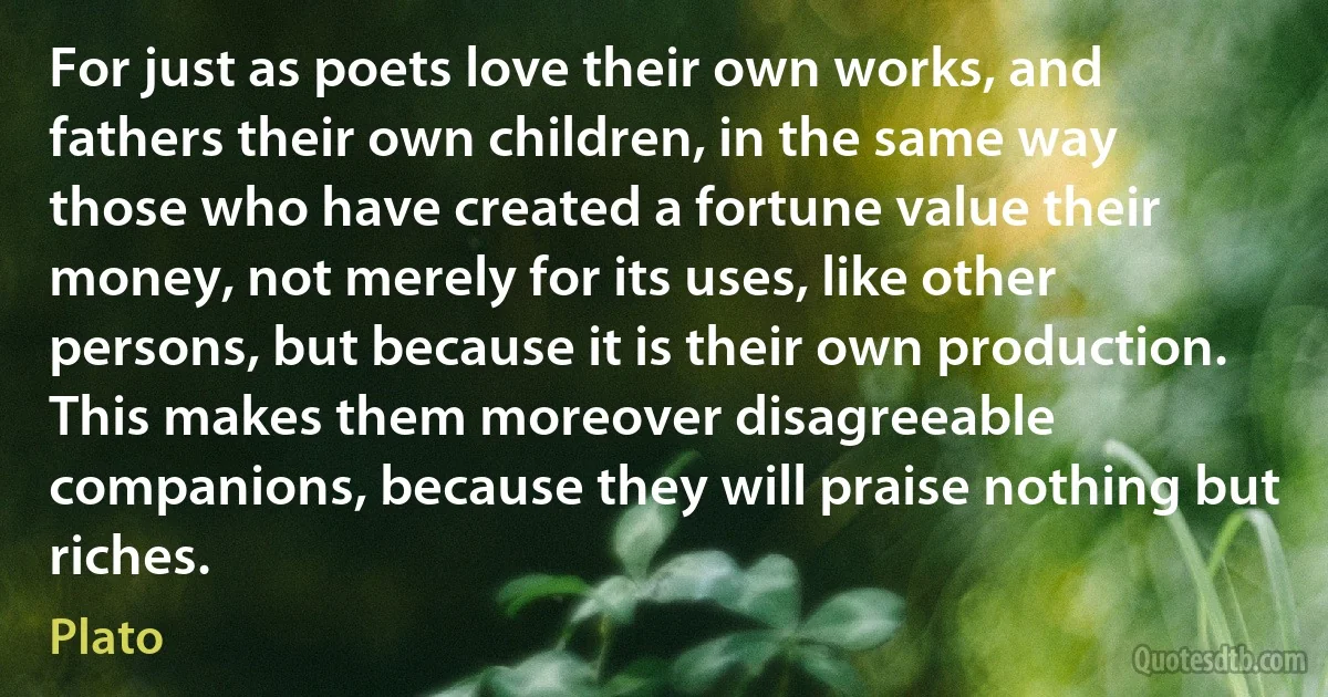 For just as poets love their own works, and fathers their own children, in the same way those who have created a fortune value their money, not merely for its uses, like other persons, but because it is their own production. This makes them moreover disagreeable companions, because they will praise nothing but riches. (Plato)