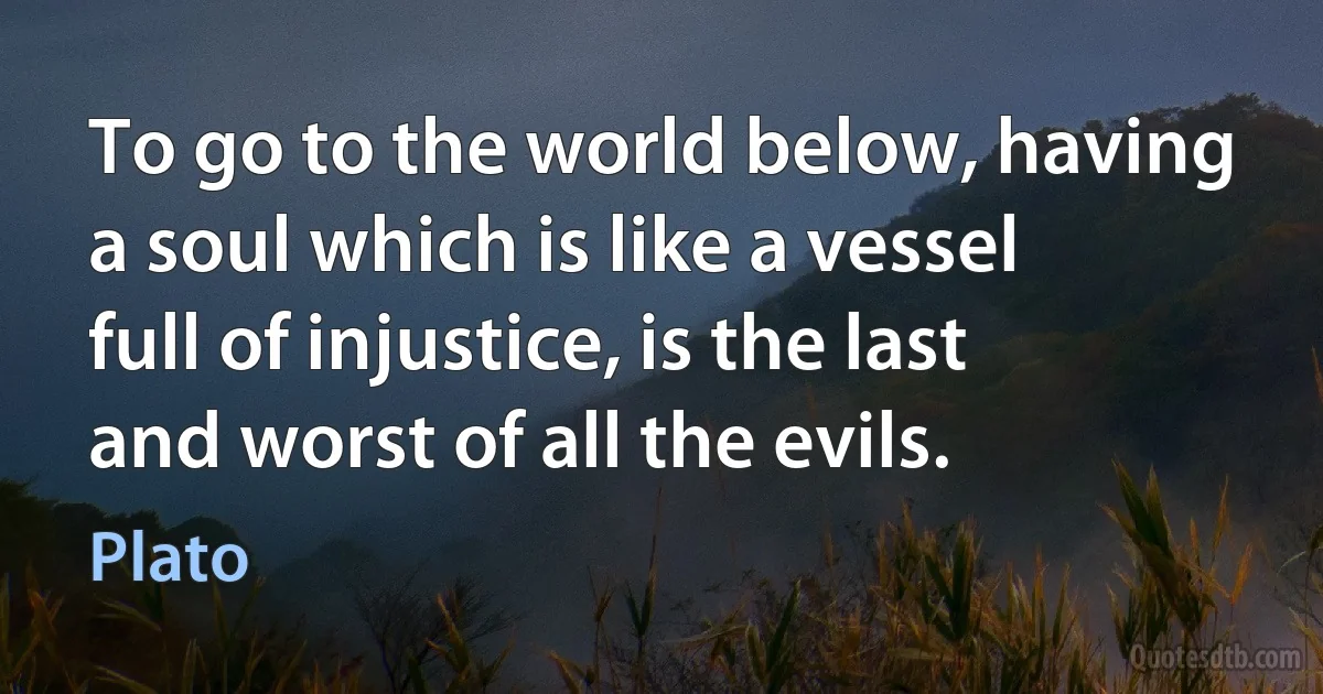 To go to the world below, having a soul which is like a vessel full of injustice, is the last and worst of all the evils. (Plato)