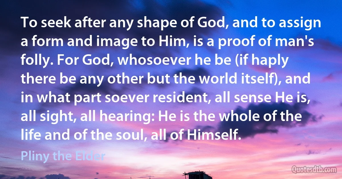 To seek after any shape of God, and to assign a form and image to Him, is a proof of man's folly. For God, whosoever he be (if haply there be any other but the world itself), and in what part soever resident, all sense He is, all sight, all hearing: He is the whole of the life and of the soul, all of Himself. (Pliny the Elder)