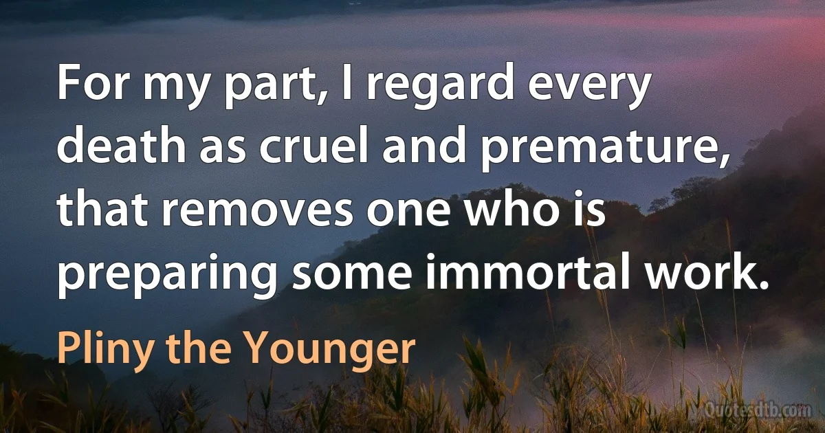 For my part, I regard every death as cruel and premature, that removes one who is preparing some immortal work. (Pliny the Younger)