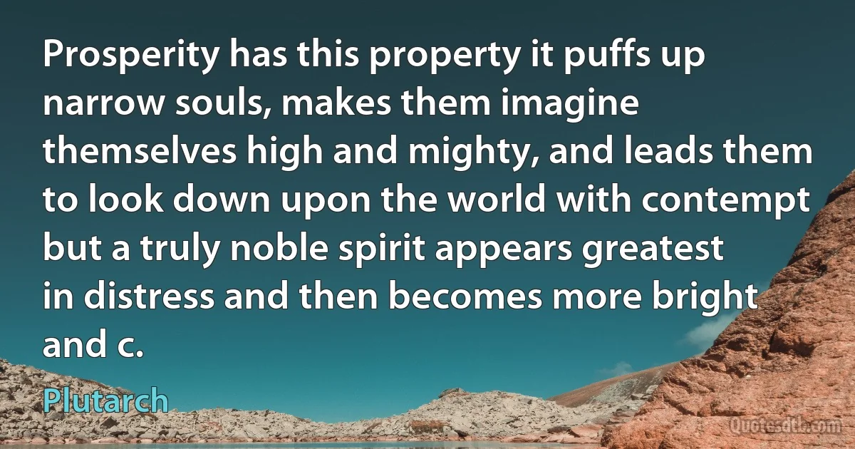 Prosperity has this property it puffs up narrow souls, makes them imagine themselves high and mighty, and leads them to look down upon the world with contempt but a truly noble spirit appears greatest in distress and then becomes more bright and c. (Plutarch)