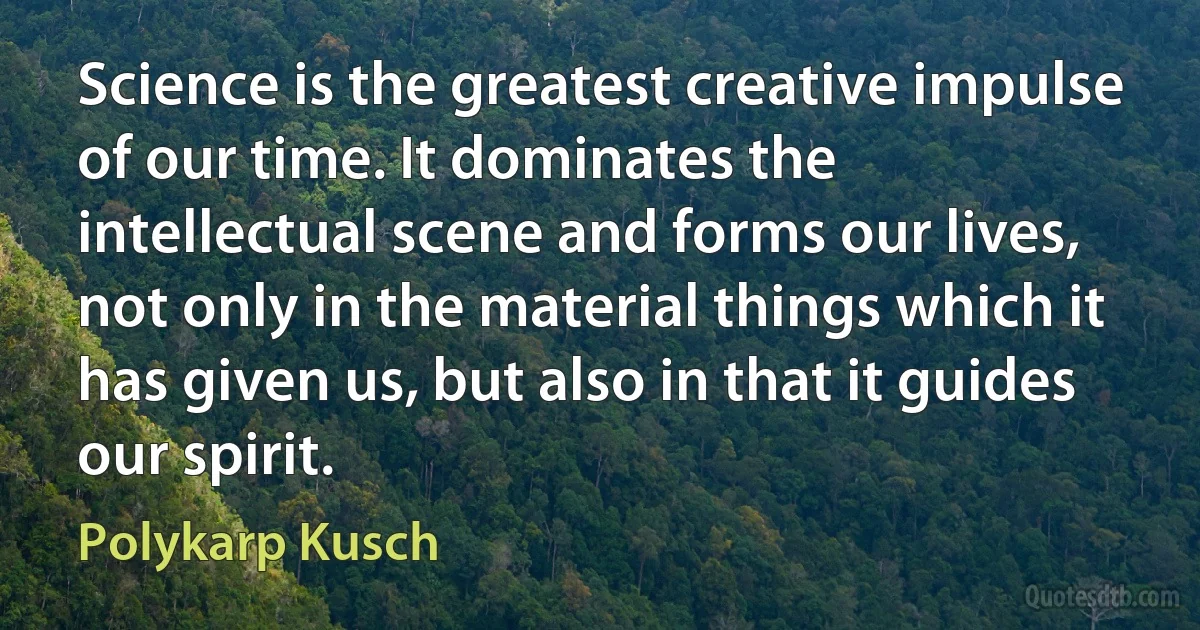 Science is the greatest creative impulse of our time. It dominates the intellectual scene and forms our lives, not only in the material things which it has given us, but also in that it guides our spirit. (Polykarp Kusch)