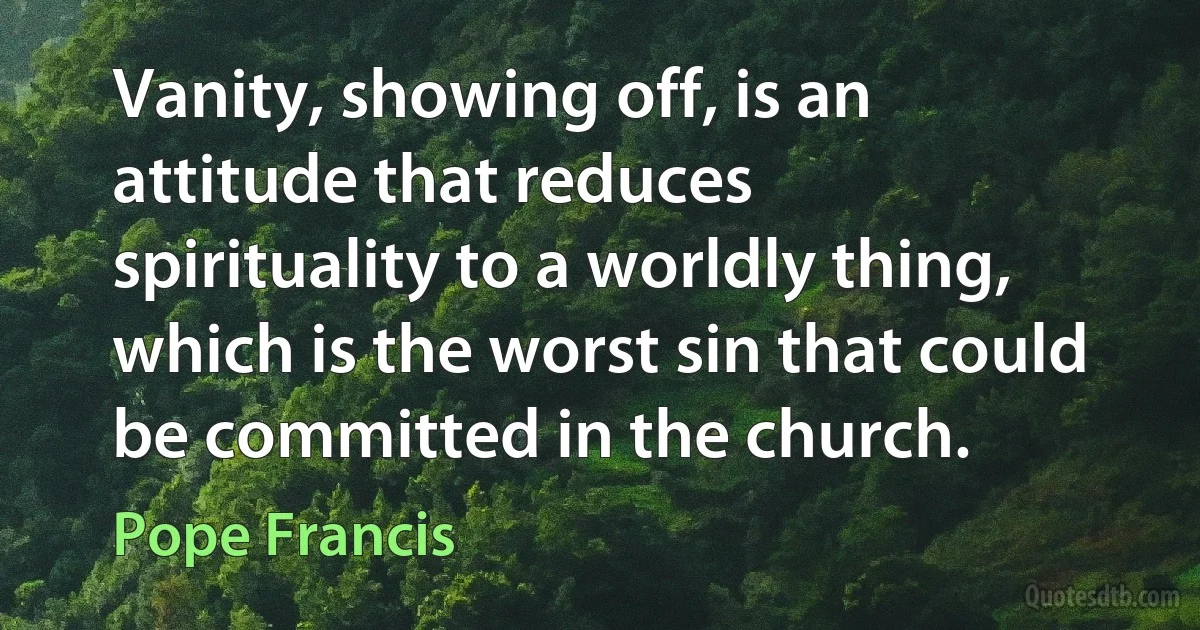 Vanity, showing off, is an attitude that reduces spirituality to a worldly thing, which is the worst sin that could be committed in the church. (Pope Francis)