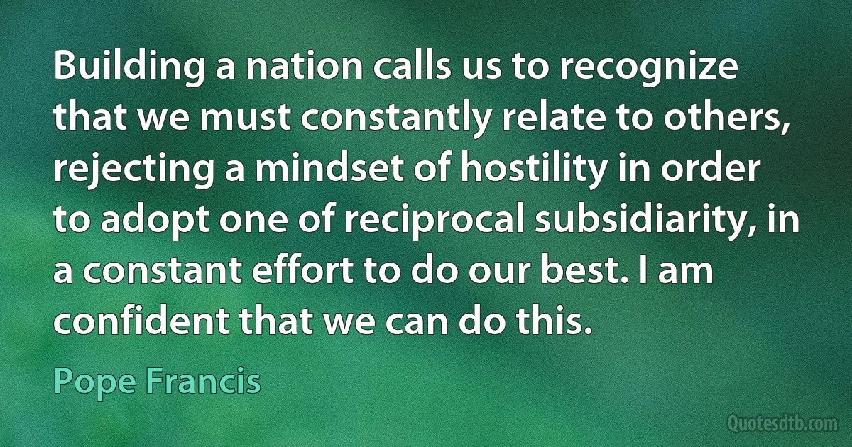 Building a nation calls us to recognize that we must constantly relate to others, rejecting a mindset of hostility in order to adopt one of reciprocal subsidiarity, in a constant effort to do our best. I am confident that we can do this. (Pope Francis)