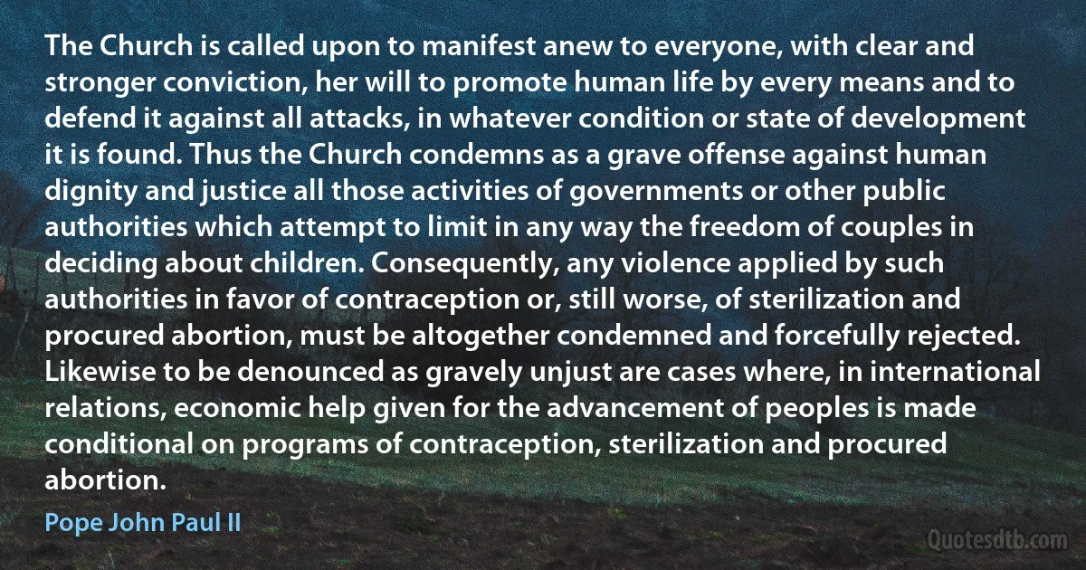 The Church is called upon to manifest anew to everyone, with clear and stronger conviction, her will to promote human life by every means and to defend it against all attacks, in whatever condition or state of development it is found. Thus the Church condemns as a grave offense against human dignity and justice all those activities of governments or other public authorities which attempt to limit in any way the freedom of couples in deciding about children. Consequently, any violence applied by such authorities in favor of contraception or, still worse, of sterilization and procured abortion, must be altogether condemned and forcefully rejected. Likewise to be denounced as gravely unjust are cases where, in international relations, economic help given for the advancement of peoples is made conditional on programs of contraception, sterilization and procured abortion. (Pope John Paul II)
