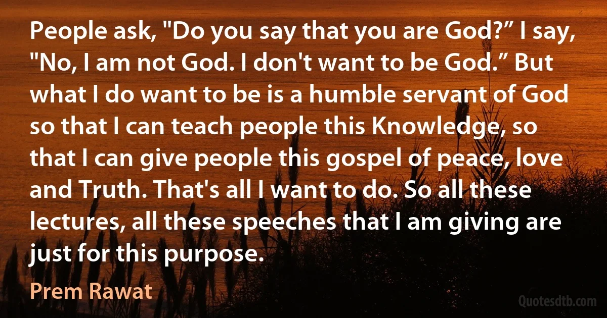 People ask, "Do you say that you are God?” I say, "No, I am not God. I don't want to be God.” But what I do want to be is a humble servant of God so that I can teach people this Knowledge, so that I can give people this gospel of peace, love and Truth. That's all I want to do. So all these lectures, all these speeches that I am giving are just for this purpose. (Prem Rawat)