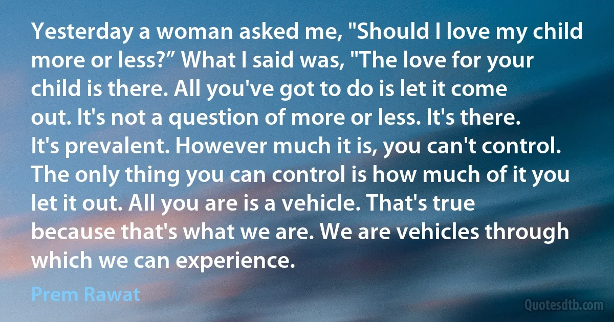 Yesterday a woman asked me, "Should I love my child more or less?” What I said was, "The love for your child is there. All you've got to do is let it come out. It's not a question of more or less. It's there. It's prevalent. However much it is, you can't control. The only thing you can control is how much of it you let it out. All you are is a vehicle. That's true because that's what we are. We are vehicles through which we can experience. (Prem Rawat)