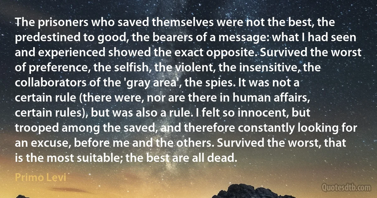 The prisoners who saved themselves were not the best, the predestined to good, the bearers of a message: what I had seen and experienced showed the exact opposite. Survived the worst of preference, the selfish, the violent, the insensitive, the collaborators of the 'gray area', the spies. It was not a certain rule (there were, nor are there in human affairs, certain rules), but was also a rule. I felt so innocent, but trooped among the saved, and therefore constantly looking for an excuse, before me and the others. Survived the worst, that is the most suitable; the best are all dead. (Primo Levi)