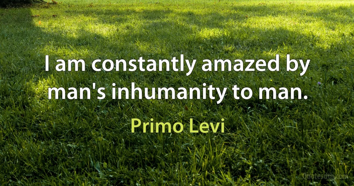 I am constantly amazed by man's inhumanity to man. (Primo Levi)