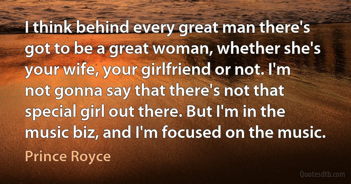 I think behind every great man there's got to be a great woman, whether she's your wife, your girlfriend or not. I'm not gonna say that there's not that special girl out there. But I'm in the music biz, and I'm focused on the music. (Prince Royce)