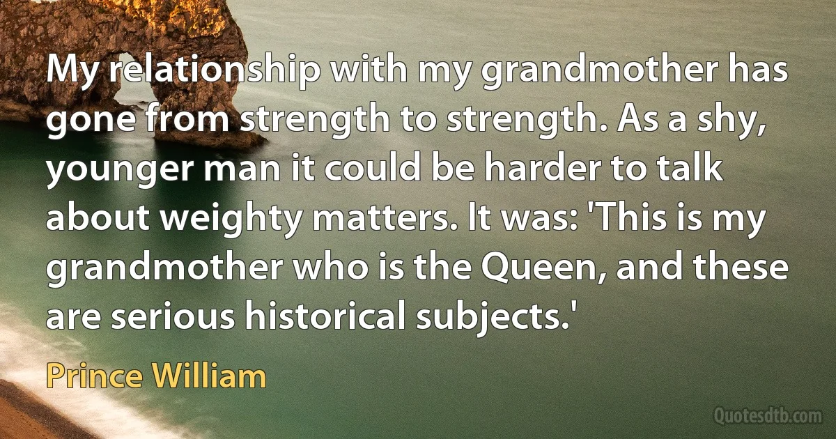 My relationship with my grandmother has gone from strength to strength. As a shy, younger man it could be harder to talk about weighty matters. It was: 'This is my grandmother who is the Queen, and these are serious historical subjects.' (Prince William)