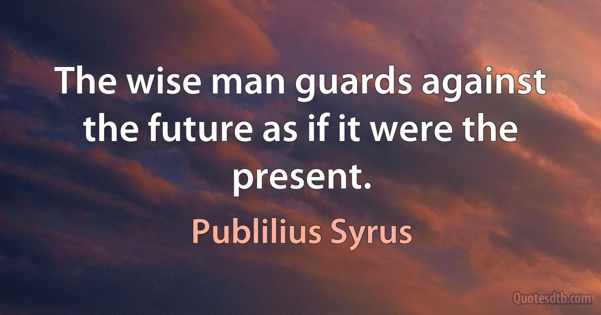 The wise man guards against the future as if it were the present. (Publilius Syrus)