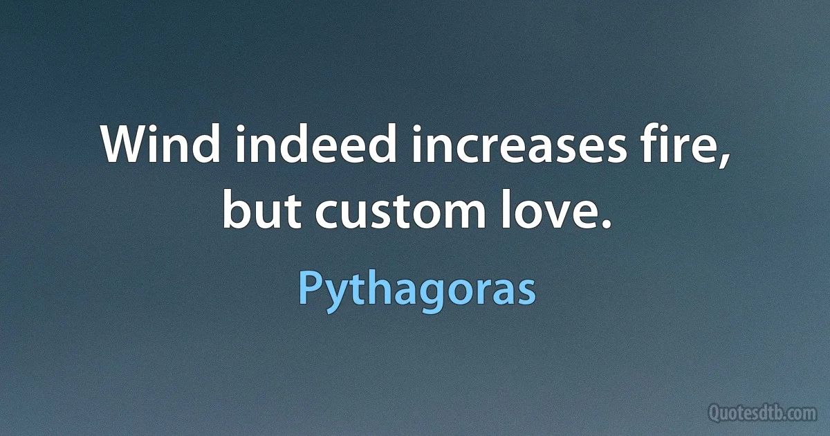 Wind indeed increases fire, but custom love. (Pythagoras)