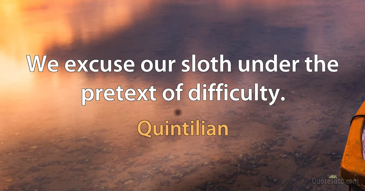 We excuse our sloth under the pretext of difficulty. (Quintilian)