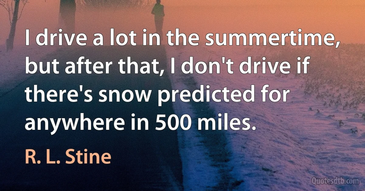 I drive a lot in the summertime, but after that, I don't drive if there's snow predicted for anywhere in 500 miles. (R. L. Stine)