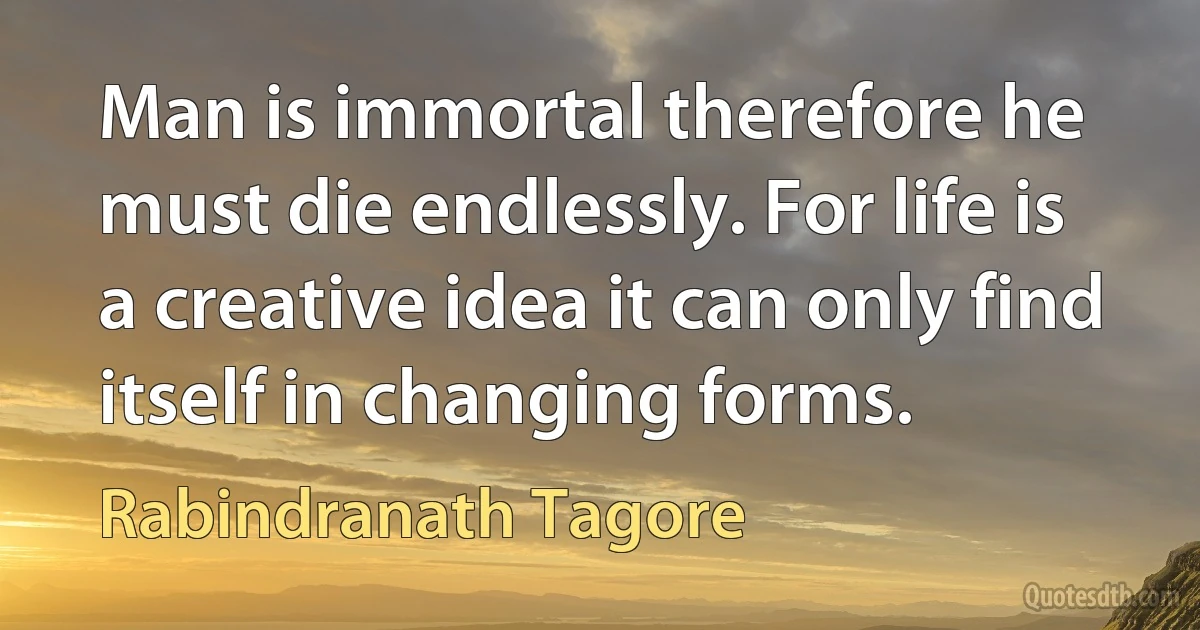 Man is immortal therefore he must die endlessly. For life is a creative idea it can only find itself in changing forms. (Rabindranath Tagore)