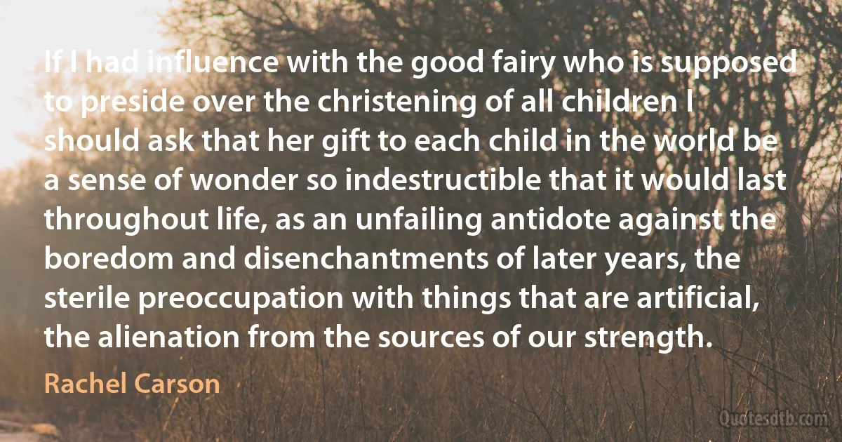 If I had influence with the good fairy who is supposed to preside over the christening of all children I should ask that her gift to each child in the world be a sense of wonder so indestructible that it would last throughout life, as an unfailing antidote against the boredom and disenchantments of later years, the sterile preoccupation with things that are artificial, the alienation from the sources of our strength. (Rachel Carson)