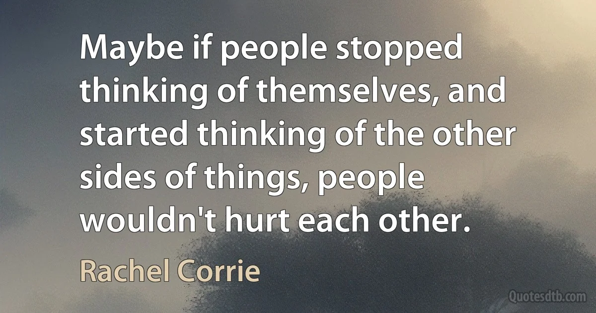 Maybe if people stopped thinking of themselves, and started thinking of the other sides of things, people wouldn't hurt each other. (Rachel Corrie)