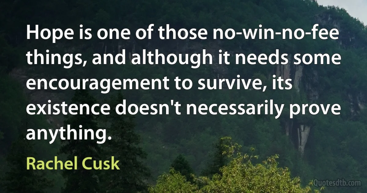 Hope is one of those no-win-no-fee things, and although it needs some encouragement to survive, its existence doesn't necessarily prove anything. (Rachel Cusk)