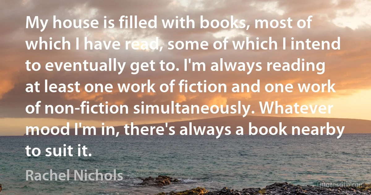 My house is filled with books, most of which I have read, some of which I intend to eventually get to. I'm always reading at least one work of fiction and one work of non-fiction simultaneously. Whatever mood I'm in, there's always a book nearby to suit it. (Rachel Nichols)